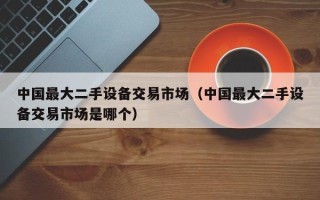 中國最大二手設備交易市場（中國最大二手設備交易市場是哪個）