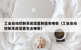 工業自動控制系統裝置制造有哪些（工業自動控制系統裝置包含哪些）