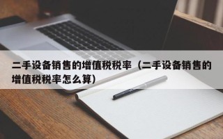 二手設備銷售的增值稅稅率（二手設備銷售的增值稅稅率怎么算）
