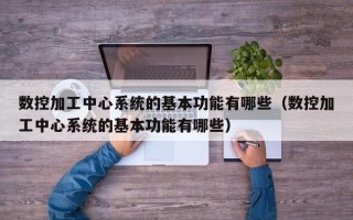 數控加工中心系統的基本功能有哪些（數控加工中心系統的基本功能有哪些）