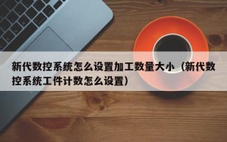 新代數控系統怎么設置加工數量大小（新代數控系統工件計數怎么設置）