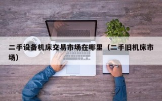二手設(shè)備機(jī)床交易市場在哪里（二手舊機(jī)床市場）