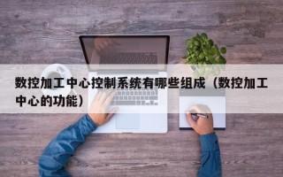 數控加工中心控制系統有哪些組成（數控加工中心的功能）