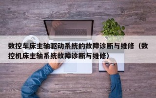 數控車床主軸驅動系統的故障診斷與維修（數控機床主軸系統故障診斷與維修）
