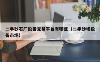 二手砂石廠設備交易平臺有哪些（二手沙場設備市場）