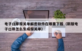 電子口岸報關單解密軟件在哪里下載（新版電子口岸怎么生成報關單）