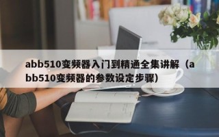 abb510變頻器入門到精通全集講解（abb510變頻器的參數設定步驟）