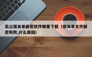 出口報關單解密軟件哪里下載（報關單文件解密失敗,什么原因）