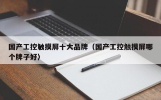 國產工控觸摸屏十大品牌（國產工控觸摸屏哪個牌子好）