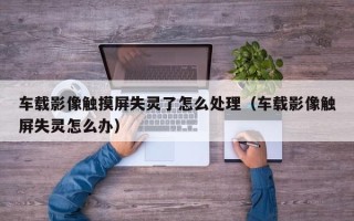 車載影像觸摸屏失靈了怎么處理（車載影像觸屏失靈怎么辦）