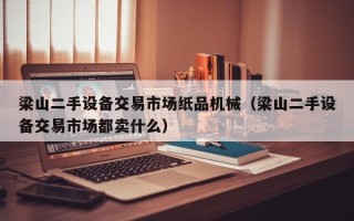 梁山二手設備交易市場紙品機械（梁山二手設備交易市場都賣什么）
