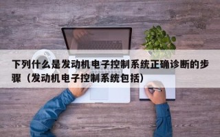 下列什么是發(fā)動(dòng)機(jī)電子控制系統(tǒng)正確診斷的步驟（發(fā)動(dòng)機(jī)電子控制系統(tǒng)包括）