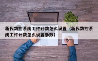 新代數控系統工件計數怎么設置（新代數控系統工件計數怎么設置參數）