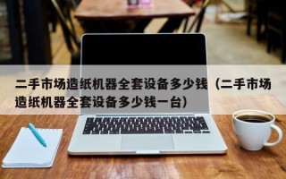 二手市場造紙機器全套設備多少錢（二手市場造紙機器全套設備多少錢一臺）