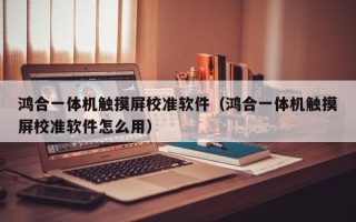 鴻合一體機觸摸屏校準軟件（鴻合一體機觸摸屏校準軟件怎么用）
