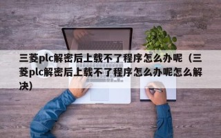 三菱plc解密后上載不了程序怎么辦呢（三菱plc解密后上載不了程序怎么辦呢怎么解決）