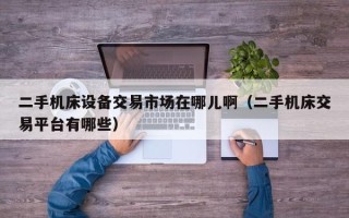 二手機(jī)床設(shè)備交易市場在哪兒啊（二手機(jī)床交易平臺(tái)有哪些）