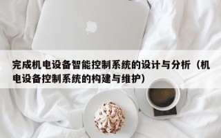 完成機(jī)電設(shè)備智能控制系統(tǒng)的設(shè)計(jì)與分析（機(jī)電設(shè)備控制系統(tǒng)的構(gòu)建與維護(hù)）