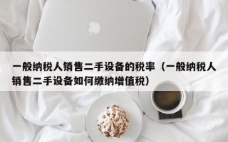 一般納稅人銷售二手設(shè)備的稅率（一般納稅人銷售二手設(shè)備如何繳納增值稅）
