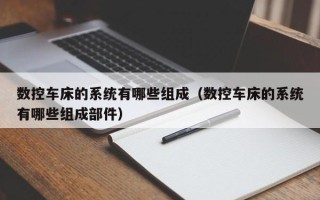 數控車床的系統有哪些組成（數控車床的系統有哪些組成部件）