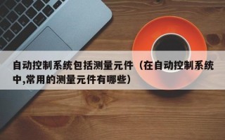 自動控制系統包括測量元件（在自動控制系統中,常用的測量元件有哪些）