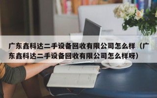 廣東鑫科達二手設備回收有限公司怎么樣（廣東鑫科達二手設備回收有限公司怎么樣呀）
