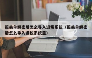 報關單解密后怎么導入退稅系統（報關單解密后怎么導入退稅系統里）