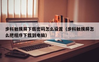 步科觸摸屏下載密碼怎么設置（步科觸摸屏怎么把程序下載到電腦）