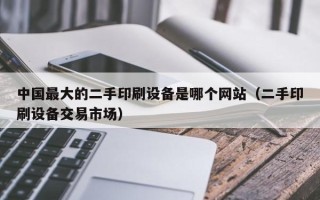 中國最大的二手印刷設備是哪個網站（二手印刷設備交易市場）