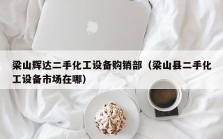 梁山輝達(dá)二手化工設(shè)備購(gòu)銷部（梁山縣二手化工設(shè)備市場(chǎng)在哪）