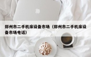 鄭州市二手機床設(shè)備市場（鄭州市二手機床設(shè)備市場電話）
