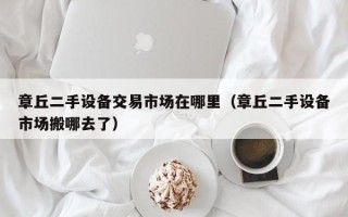 章丘二手設備交易市場在哪里（章丘二手設備市場搬哪去了）