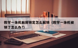 教學一體機觸屏鎖定怎么解鎖（教學一體機被鎖了怎么辦?）
