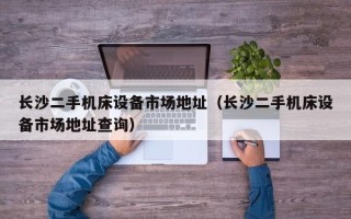 長沙二手機床設備市場地址（長沙二手機床設備市場地址查詢）
