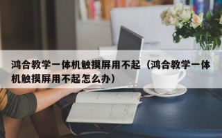 鴻合教學一體機觸摸屏用不起（鴻合教學一體機觸摸屏用不起怎么辦）