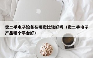 賣二手電子設(shè)備在哪賣比較好呢（賣二手電子產(chǎn)品哪個(gè)平臺(tái)好）