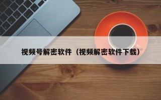 視頻號解密軟件（視頻解密軟件下載）