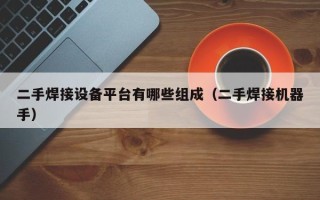 二手焊接設備平臺有哪些組成（二手焊接機器手）