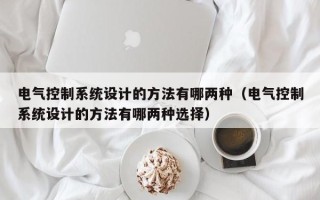 電氣控制系統設計的方法有哪兩種（電氣控制系統設計的方法有哪兩種選擇）