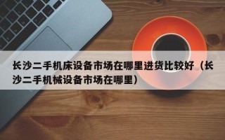 長沙二手機床設備市場在哪里進貨比較好（長沙二手機械設備市場在哪里）