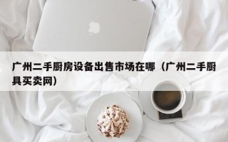 廣州二手廚房設備出售市場在哪（廣州二手廚具買賣網）
