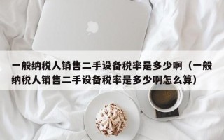 一般納稅人銷售二手設備稅率是多少?。ㄒ话慵{稅人銷售二手設備稅率是多少啊怎么算）
