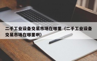 二手工業設備交易市場在哪里（二手工業設備交易市場在哪里啊）