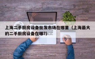 上海二手廚房設(shè)備批發(fā)市場在哪里（上海最大的二手廚房設(shè)備在哪?）