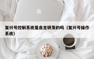 復興號控制系統是自主研發的嗎（復興號操作系統）