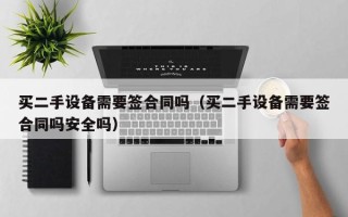 買二手設(shè)備需要簽合同嗎（買二手設(shè)備需要簽合同嗎安全嗎）