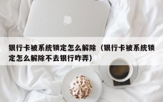 銀行卡被系統(tǒng)鎖定怎么解除（銀行卡被系統(tǒng)鎖定怎么解除不去銀行咋弄）