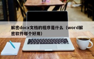 解密docx文檔的程序是什么（word解密軟件哪個(gè)好用）