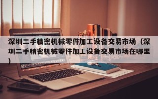 深圳二手精密機械零件加工設備交易市場（深圳二手精密機械零件加工設備交易市場在哪里）