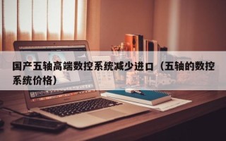 國產(chǎn)五軸高端數(shù)控系統(tǒng)減少進(jìn)口（五軸的數(shù)控系統(tǒng)價(jià)格）